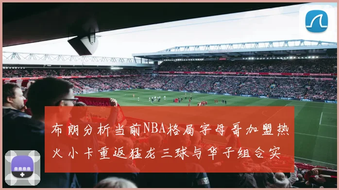 布朗分析当前NBA格局字母哥加盟热火小卡重返猛龙三球与华子组合实力强劲