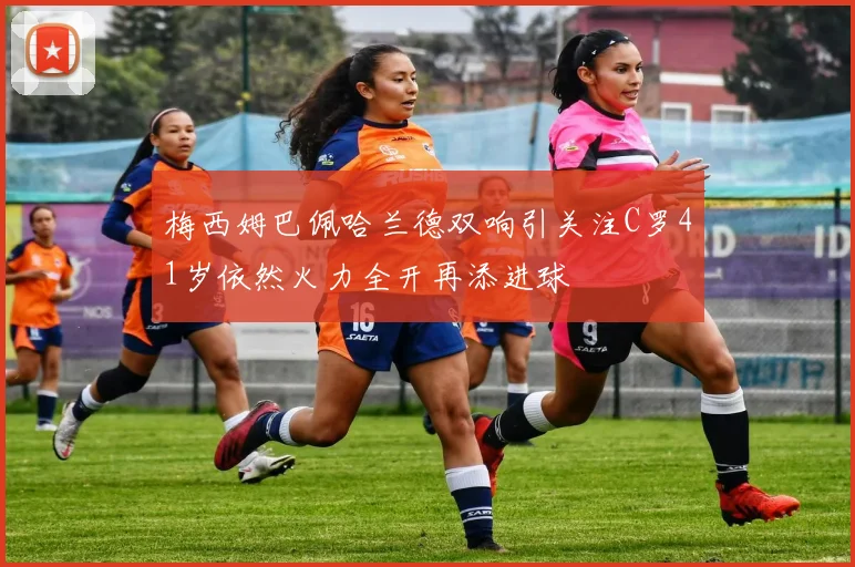 梅西姆巴佩哈兰德双响引关注C罗41岁依然火力全开再添进球