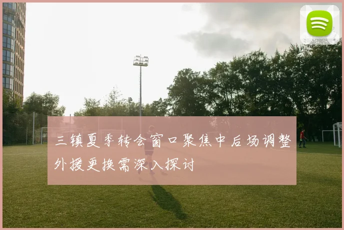 三镇夏季转会窗口聚焦中后场调整外援更换需深入探讨