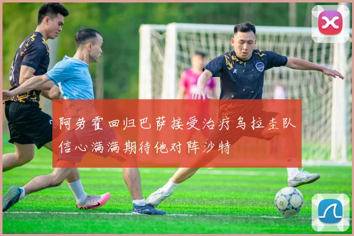 阿劳霍回归巴萨接受治疗乌拉圭队信心满满期待他对阵沙特