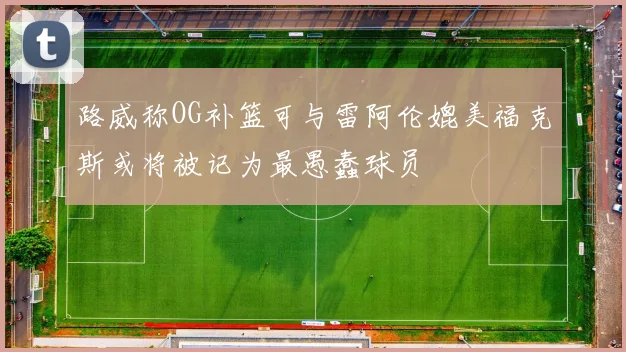 路威称OG补篮可与雷阿伦媲美福克斯或将被记为最愚蠢球员