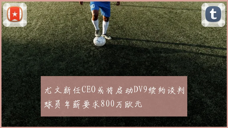 尤文新任CEO或将启动DV9续约谈判球员年薪要求800万欧元