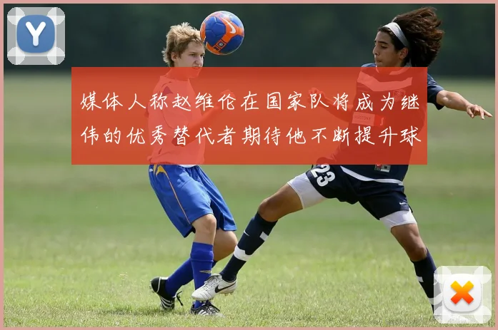 媒体人称赵维伦在国家队将成为继伟的优秀替代者期待他不断提升球技