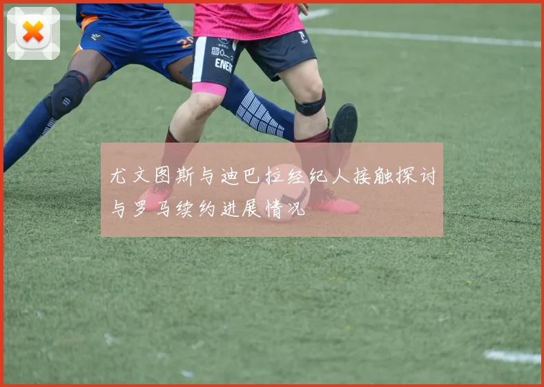尤文图斯与迪巴拉经纪人接触探讨与罗马续约进展情况
