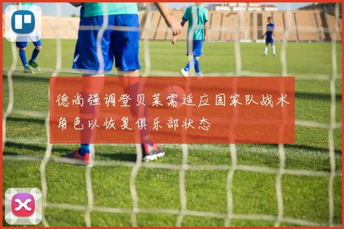 德尚强调登贝莱需适应国家队战术角色以恢复俱乐部状态