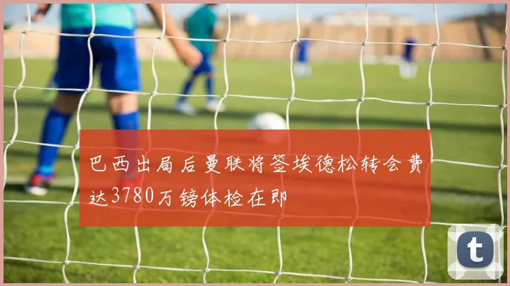 巴西出局后曼联将签埃德松转会费达3780万镑体检在即